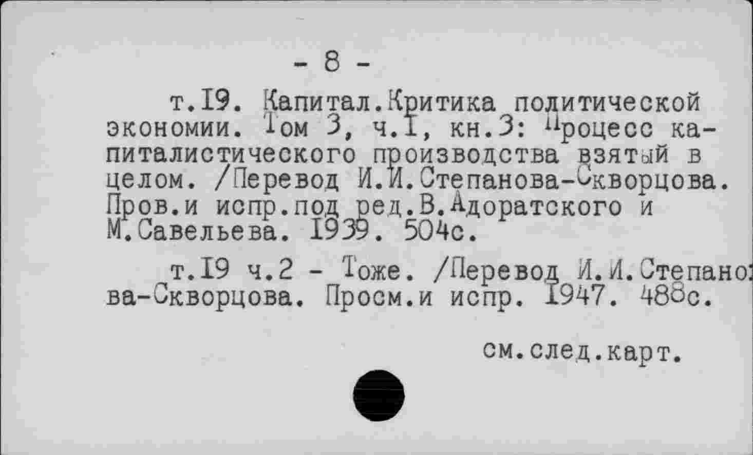 ﻿- 8 -
т.19. Капитал.Критика политической экономии. Том З, Ч.І, кн.З: процесс капиталистического производства дзятый в целом. /Перевод И.И.Степанова-Скворцова. Пров.и испр.под ред.В.Адоратского и М.Савельева. 1939. 5О4с.
т.19 4.2 - Тоже. /Перевод И.И.Степанов ва-Скворцова. Проем.и испр. 1947. 488с.
см. след. карт.